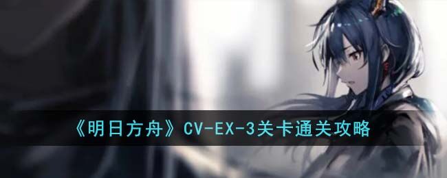 明日方舟CV-EX-3关卡怎么通关 CV-EX-3关卡通关攻略